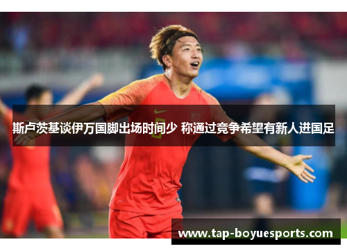 斯卢茨基谈伊万国脚出场时间少 称通过竞争希望有新人进国足 斯卢茨基谈伊万国脚出场时间少 称通过竞争希望有新人进国足