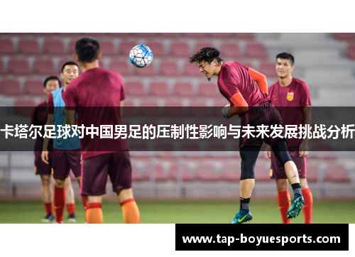 卡塔尔足球对中国男足的压制性影响与未来发展挑战分析 卡塔尔足球对中国男足的压制性影响与未来发展挑战分析