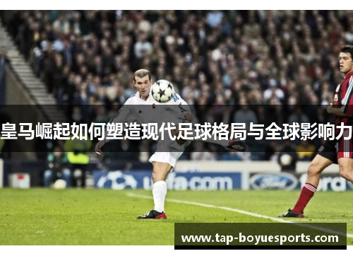 皇马崛起如何塑造现代足球格局与全球影响力 皇马崛起如何塑造现代足球格局与全球影响力