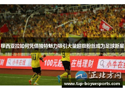 穆西亚拉如何凭借独特魅力吸引大量超级粉丝成为足球新星