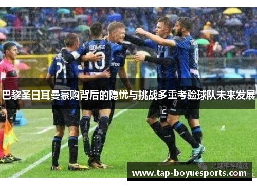 巴黎圣日耳曼豪购背后的隐忧与挑战多重考验球队未来发展 巴黎圣日耳曼豪购背后的隐忧与挑战多重考验球队未来发展