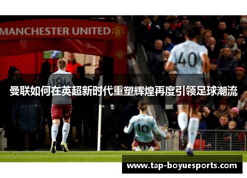 曼联如何在英超新时代重塑辉煌再度引领足球潮流 曼联如何在英超新时代重塑辉煌再度引领足球潮流