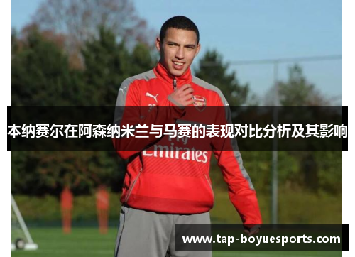 本纳赛尔在阿森纳米兰与马赛的表现对比分析及其影响 本纳赛尔在阿森纳米兰与马赛的表现对比分析及其影响