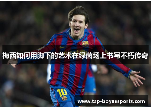 梅西如何用脚下的艺术在绿茵场上书写不朽传奇 梅西如何用脚下的艺术在绿茵场上书写不朽传奇