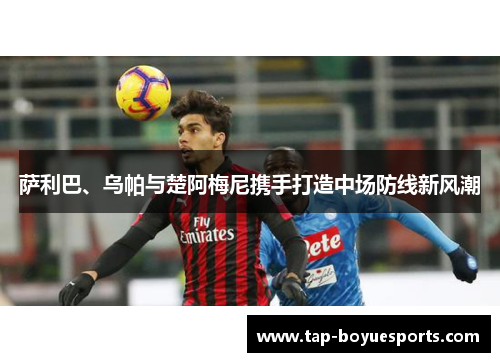 萨利巴、乌帕与楚阿梅尼携手打造中场防线新风潮 萨利巴、乌帕与楚阿梅尼携手打造中场防线新风潮